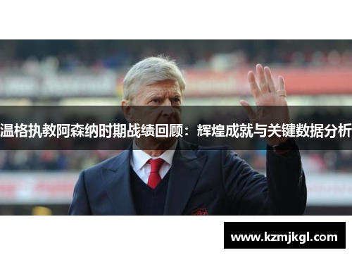 温格执教阿森纳时期战绩回顾：辉煌成就与关键数据分析